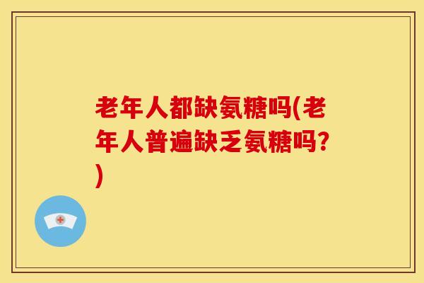 老年人都缺氨糖吗(老年人普遍缺乏氨糖吗？)