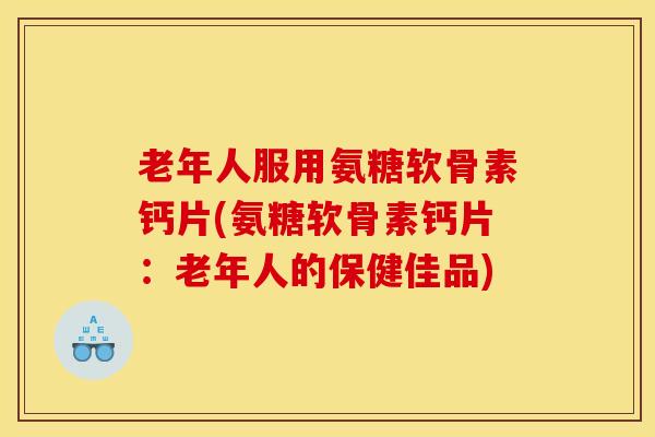 老年人服用氨糖软骨素钙片(氨糖软骨素钙片：老年人的保健佳品)