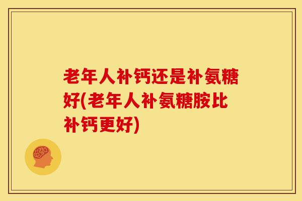 老年人补钙还是补氨糖好(老年人补氨糖胺比补钙更好)