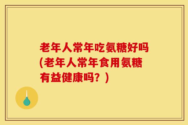 老年人常年吃氨糖好吗(老年人常年食用氨糖有益健康吗？)