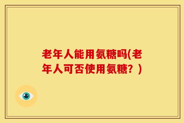 老年人能用氨糖吗(老年人可否使用氨糖？)