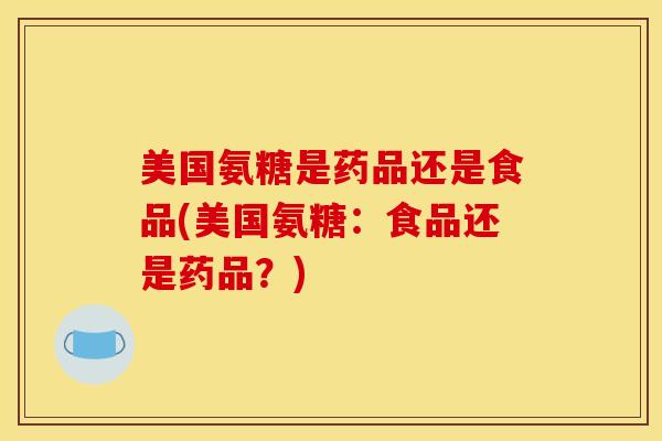 美国氨糖是药品还是食品(美国氨糖：食品还是药品？)