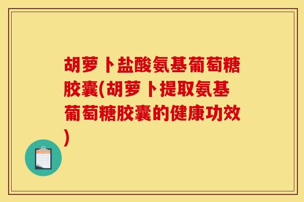 胡萝卜盐酸氨基葡萄糖胶囊(胡萝卜提取氨基葡萄糖胶囊的健康功效)