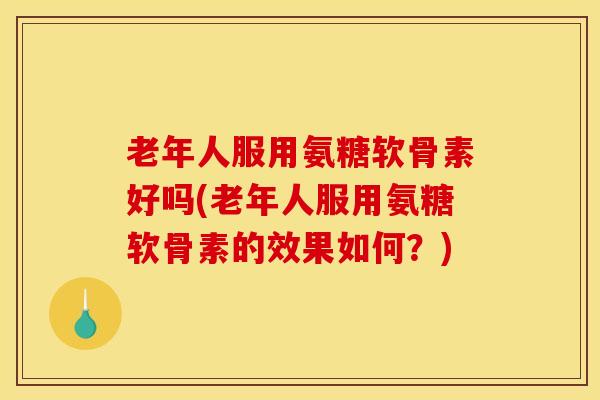 老年人服用氨糖软骨素好吗(老年人服用氨糖软骨素的效果如何？)