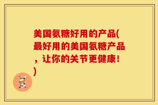 美国氨糖好用的产品(最好用的美国氨糖产品，让你的关节更健康！)