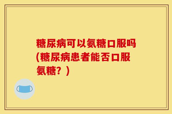 糖尿病可以氨糖口服吗(糖尿病患者能否口服氨糖？)