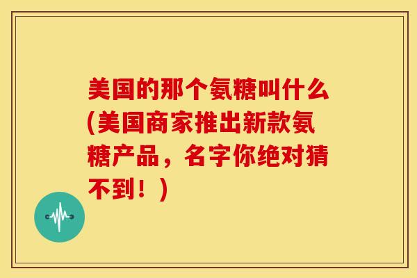 美国的那个氨糖叫什么(美国商家推出新款氨糖产品,名字你绝对猜不到!) 美国的那个氨糖叫什么(美国商家推出新款氨糖产品,名字你绝对猜不到!)