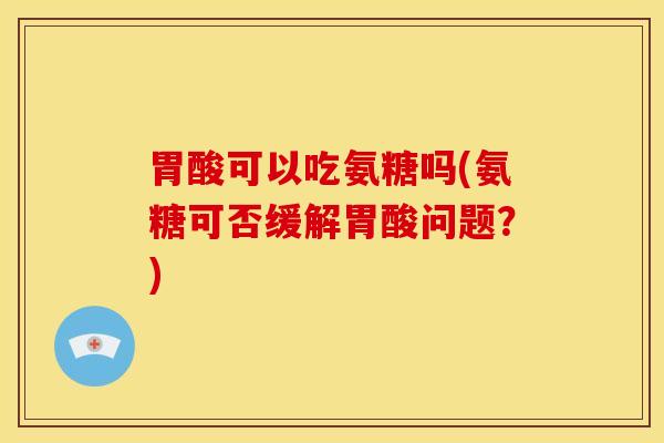 胃酸可以吃氨糖吗(氨糖可否缓解胃酸问题？)
