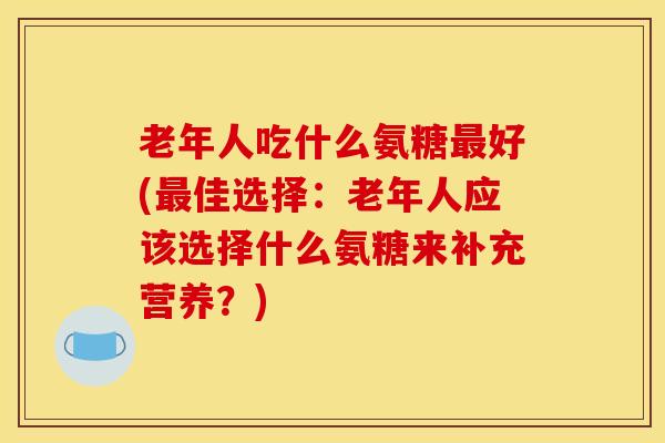 老年人吃什么氨糖最好(最佳选择：老年人应该选择什么氨糖来补充营养？)