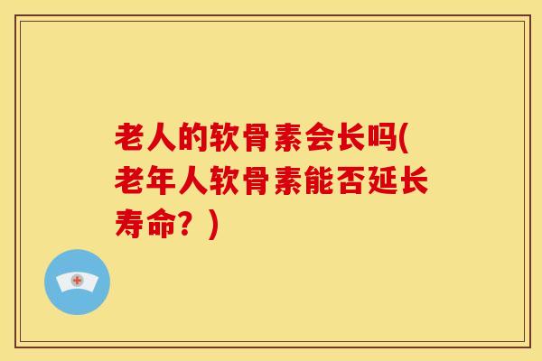 老人的软骨素会长吗(老年人软骨素能否延长寿命?) 老人的软骨素会长吗(老年人软骨素能否延长寿命?)
