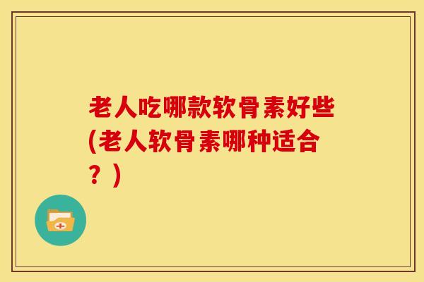 老人吃哪款软骨素好些(老人软骨素哪种适合？)