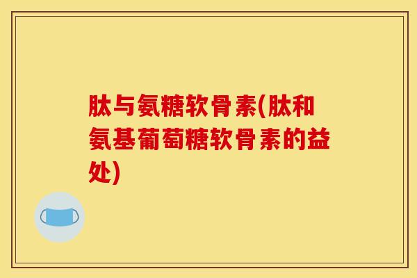 肽与氨糖软骨素(肽和氨基葡萄糖软骨素的益处)