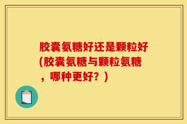 胶囊氨糖好还是颗粒好(胶囊氨糖与颗粒氨糖，哪种更好？)