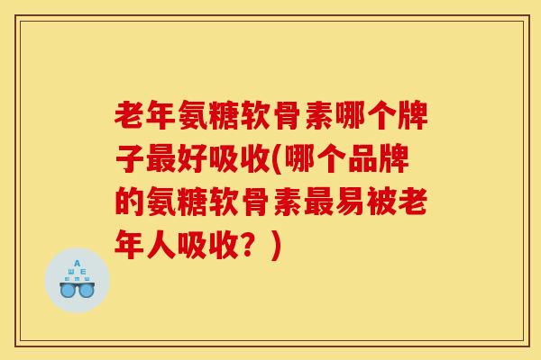 老年氨糖软骨素哪个牌子最好吸收(哪个品牌的氨糖软骨素最易被老年人吸收？)