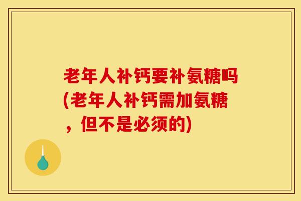 老年人补钙要补氨糖吗(老年人补钙需加氨糖，但不是必须的)