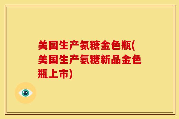 美国生产氨糖金色瓶(美国生产氨糖新品金色瓶上市)
