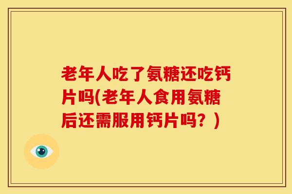 老年人吃了氨糖还吃钙片吗(老年人食用氨糖后还需服用钙片吗？)
