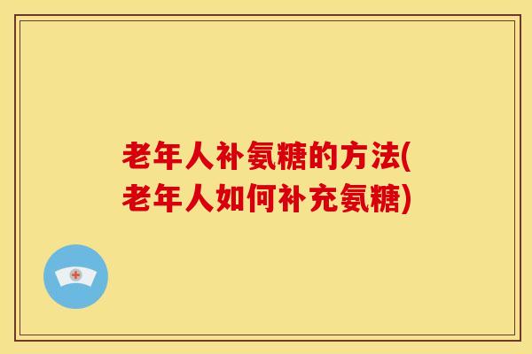 老年人补氨糖的方法(老年人如何补充氨糖)