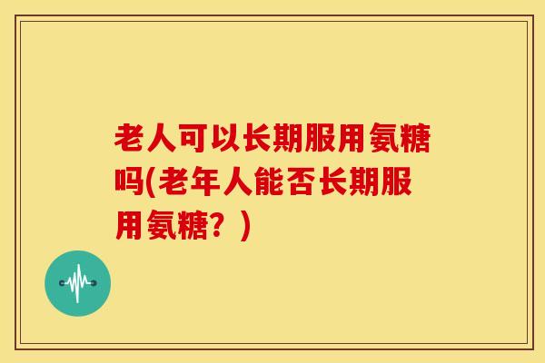 老人可以长期服用氨糖吗(老年人能否长期服用氨糖?) 老人可以长期服用氨糖吗(老年人能否长期服用氨糖?)
