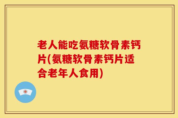 老人能吃氨糖软骨素钙片(氨糖软骨素钙片适合老年人食用) 老人能吃氨糖软骨素钙片(氨糖软骨素钙片适合老年人食用)