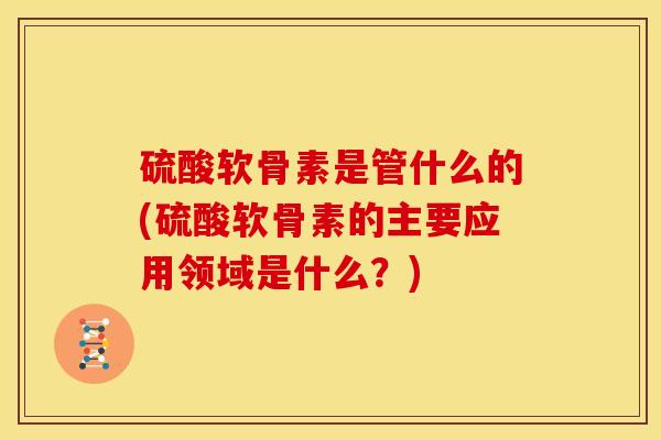 硫酸软骨素是管什么的(硫酸软骨素的主要应用领域是什么？)
