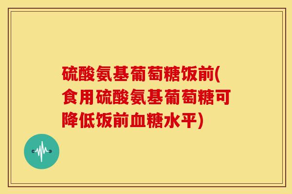 硫酸氨基葡萄糖饭前(食用硫酸氨基葡萄糖可降低饭前血糖水平)