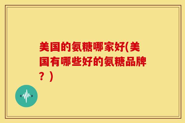 美国的氨糖哪家好(美国有哪些好的氨糖品牌？)