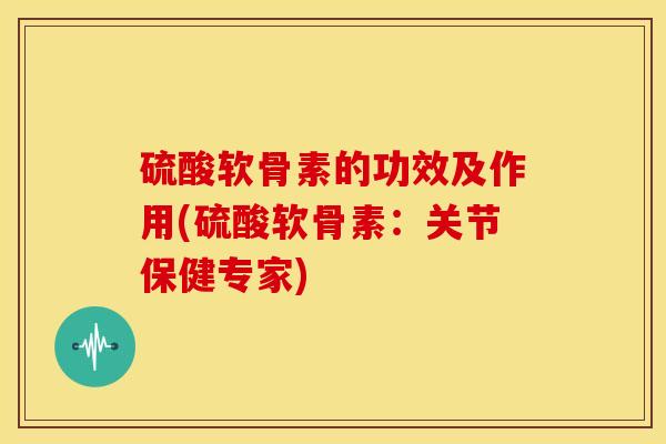 硫酸软骨素的功效及作用(硫酸软骨素:关节保健专家) 硫酸软骨素的功效及作用(硫酸软骨素:关节保健专家)