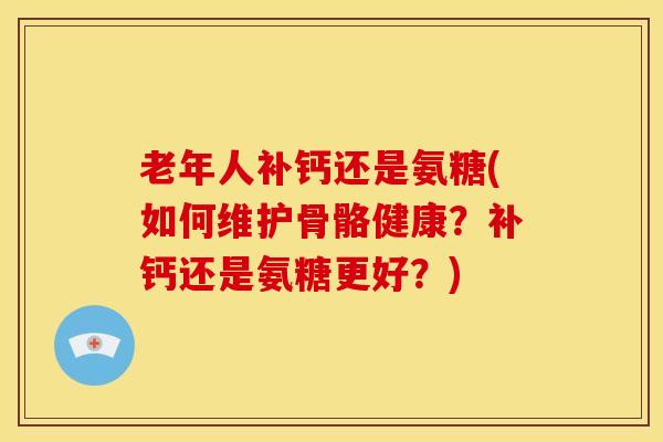 老年人补钙还是氨糖(如何维护骨骼健康？补钙还是氨糖更好？)