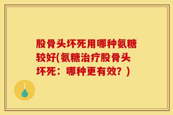 股骨头坏死用哪种氨糖较好(氨糖治疗股骨头坏死：哪种更有效？)