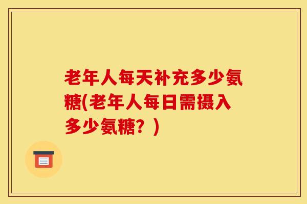 老年人每天补充多少氨糖(老年人每日需摄入多少氨糖？)