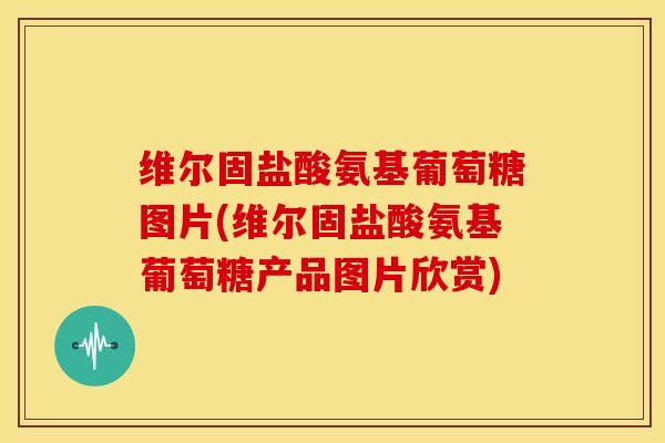 维尔固盐酸氨基葡萄糖图片(维尔固盐酸氨基葡萄糖产品图片欣赏)