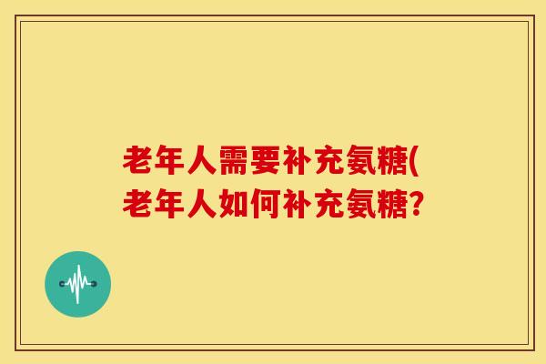 老年人需要补充氨糖(老年人如何补充氨糖? 老年人需要补充氨糖(老年人如何补充氨糖?