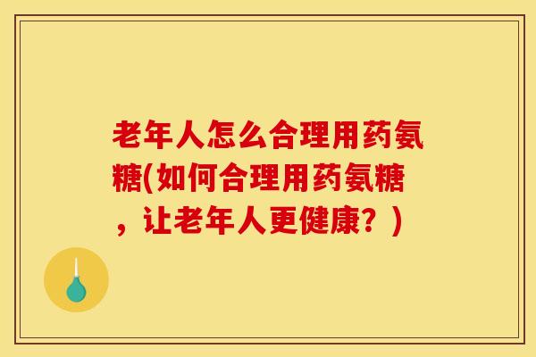 老年人怎么合理用药氨糖(如何合理用药氨糖，让老年人更健康？)