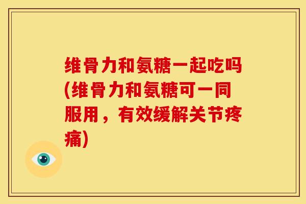 维骨力和氨糖一起吃吗(维骨力和氨糖可一同服用，有效缓解关节疼痛)