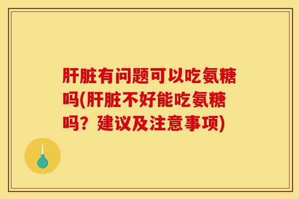 肝脏有问题可以吃氨糖吗(肝脏不好能吃氨糖吗？建议及注意事项)