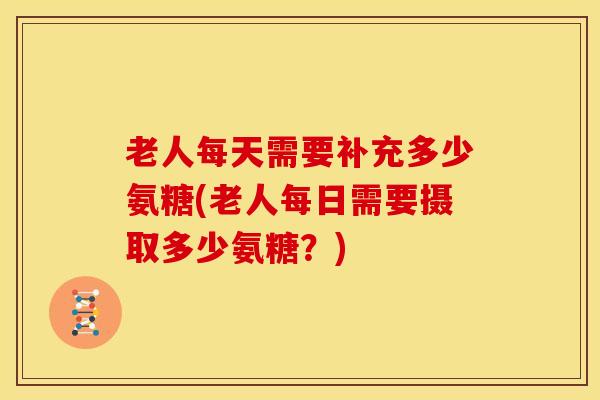 老人每天需要补充多少氨糖(老人每日需要摄取多少氨糖?) 老人每天需要补充多少氨糖(老人每日需要摄取多少氨糖?)