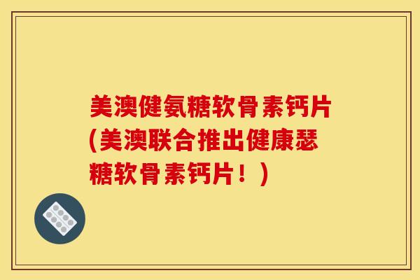 美澳健氨糖软骨素钙片(美澳联合推出健康瑟糖软骨素钙片！)