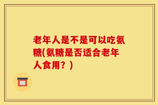 老年人是不是可以吃氨糖(氨糖是否适合老年人食用？)