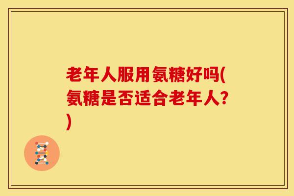 老年人服用氨糖好吗(氨糖是否适合老年人?) 老年人服用氨糖好吗(氨糖是否适合老年人?)