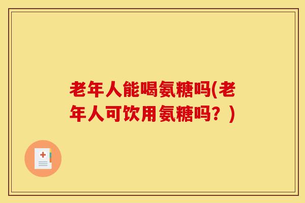 老年人能喝氨糖吗(老年人可饮用氨糖吗？)