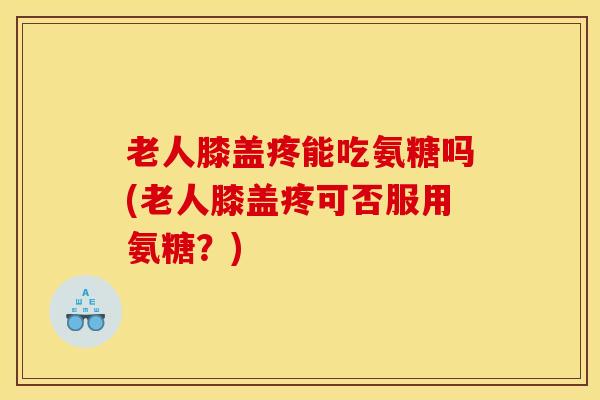 老人膝盖疼能吃氨糖吗(老人膝盖疼可否服用氨糖？)