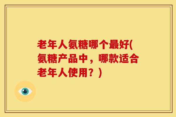 老年人氨糖哪个好(氨糖产品中,哪款适合老年人使用?) 老年人氨糖哪个好(氨糖产品中,哪款适合老年人使用?)