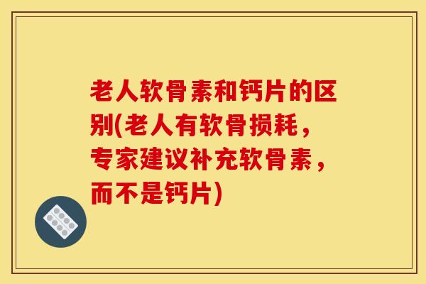 老人软骨素和钙片的区别(老人有软骨损耗，专家建议补充软骨素，而不是钙片)