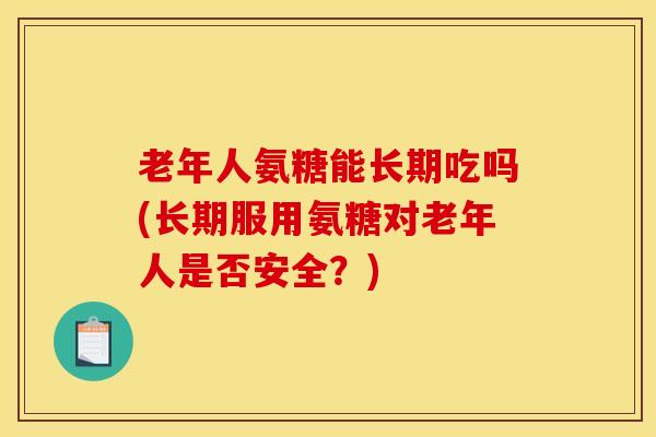 老年人氨糖能长期吃吗(长期服用氨糖对老年人是否安全？)
