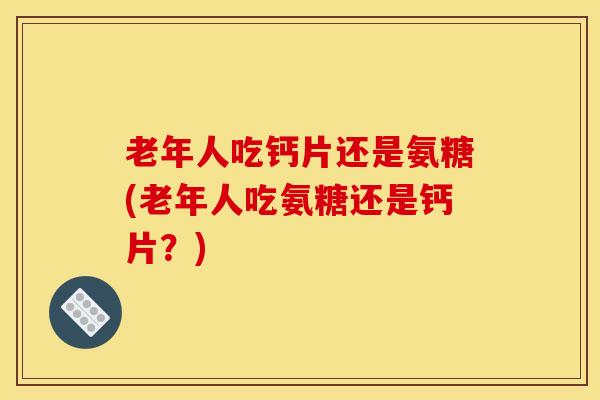 老年人吃钙片还是氨糖(老年人吃氨糖还是钙片？)