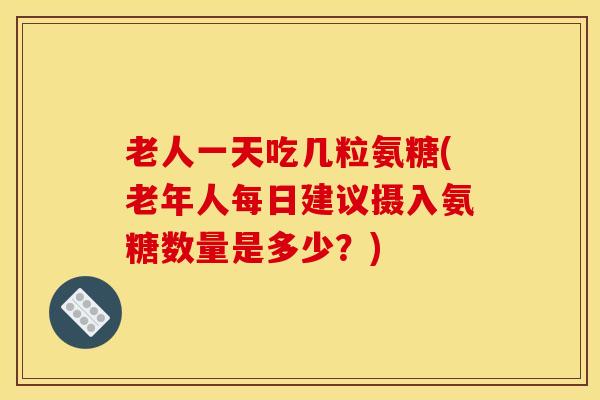 老人一天吃几粒氨糖(老年人每日建议摄入氨糖数量是多少？)