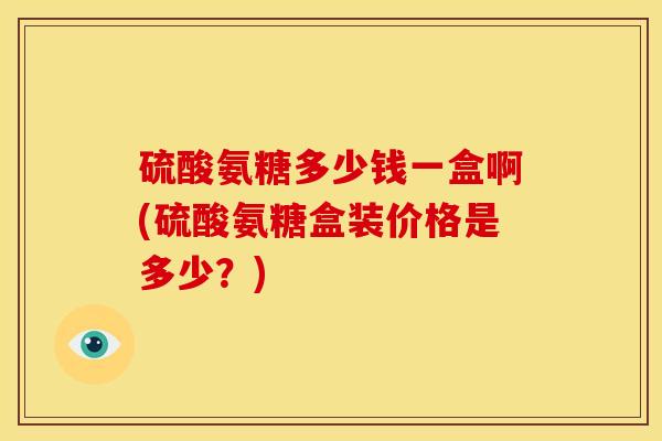 硫酸氨糖多少钱一盒啊(硫酸氨糖盒装价格是多少？)