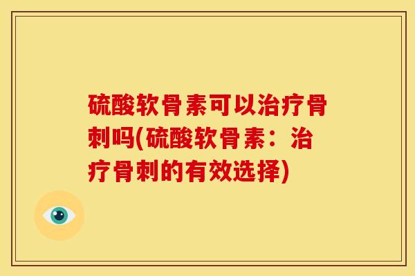 硫酸软骨素可以治疗骨刺吗(硫酸软骨素：治疗骨刺的有效选择)