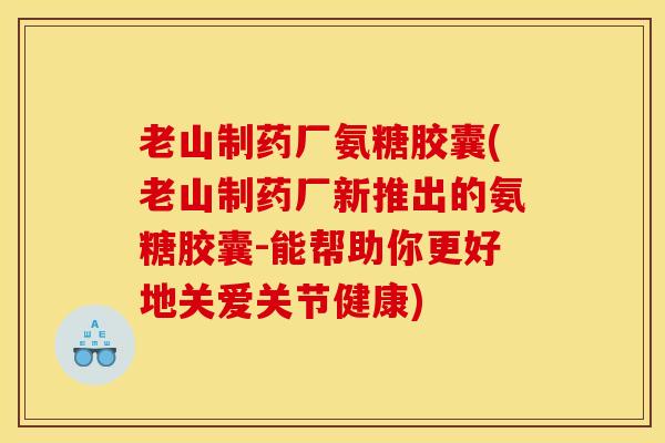 老山制药厂氨糖胶囊(老山制药厂新推出的氨糖胶囊-能帮助你更好地关爱关节健康)